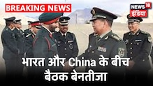 भारत और China के बैठक एक बार फिर बेनतीजा, दोनों देशों के बीच 13 घंटे चली बातचीत