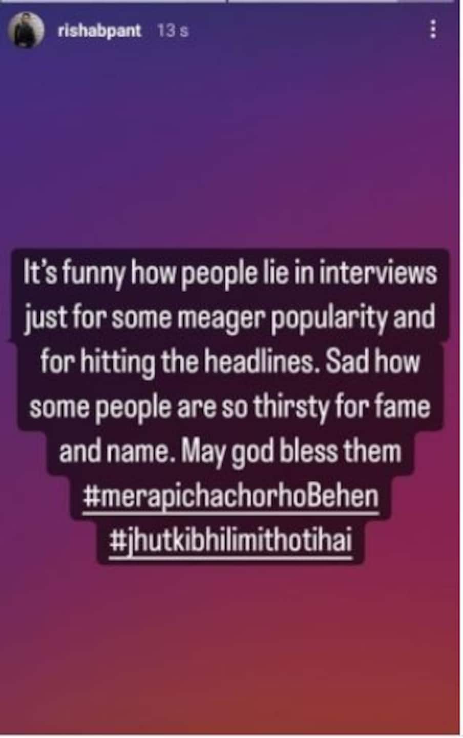  इससके बाद ऋषभ पंत ने इंस्टा स्टोरी में लिखा, ‘कितना हास्यास्पद है ना कि लोग फेमस होने और हेडलाइंस में बने रहने के लिए इंटरव्यू में झूठ बालते हैं. यह देखकर दुख होता है कि लोग नेम और फेम के लिए झूठ बोल देते हैं. उन्हें मेरी शुभकामनाएं. हैशटैग मेरा पीछा छोड़ो बहन. हैशटैग झूठ की भी लिमिट होती है.’(Instagram)