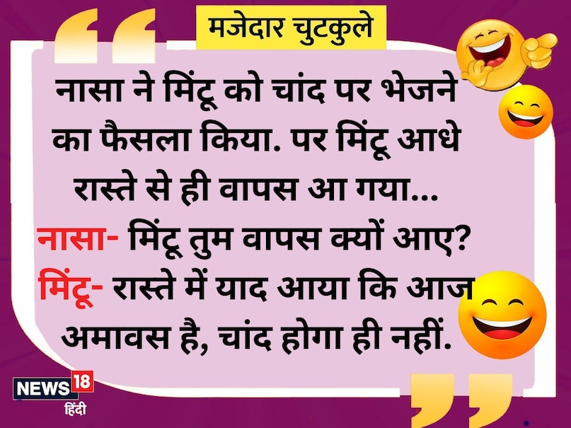 नासा ने मिंटू को चांद पर भेजने का फैसला किया पर मिंटू आधे रास्ते से ही वापस आ गया... नासा- मिंटू तुम वापस क्यों आए? मिंटू- रास्ते में याद आया कि आज अमावस है, चांद होगा ही नहीं. नासा ने मिंटू को चांद पर भेजने का फैसला किया पर मिंटू आधे रास्ते से ही वापस आ गया... नासा- मिंटू तुम वापस क्यों आए? मिंटू- रास्ते में याद आया कि आज अमावस है, चांद होगा ही नहीं.