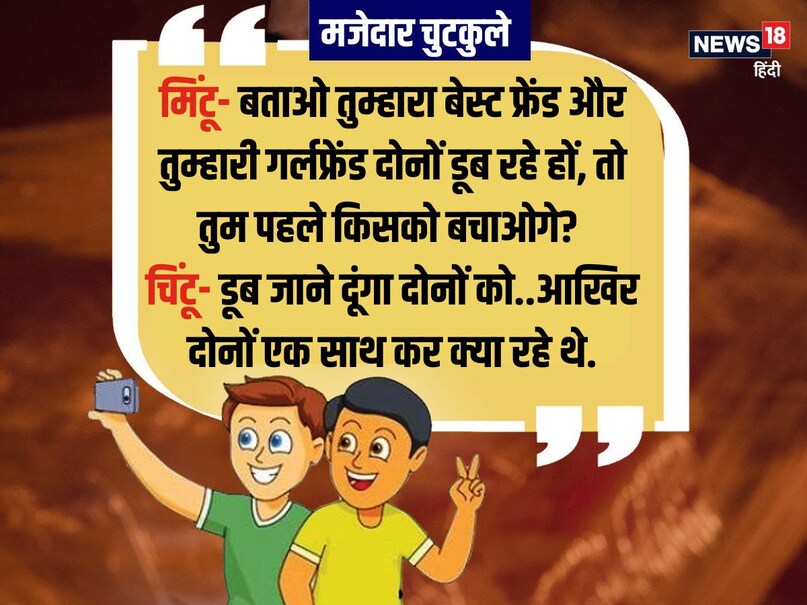 मिंटू- बताओ तुम्हारा बेस्ट फ्रेंड और तुम्हारी गर्लफ्रेंड दोनों डूब रहे हों, तो तुम पहले किसको बचाओगे? चिंटू- डूब जाने दूंगा दोनों को..आखिर दोनों एक साथ कर क्या रहे थे. मिंटू- बताओ तुम्हारा बेस्ट फ्रेंड और तुम्हारी गर्लफ्रेंड दोनों डूब रहे हों, तो तुम पहले किसको बचाओगे? चिंटू- डूब जाने दूंगा दोनों को..आखिर दोनों एक साथ कर क्या रहे थे.