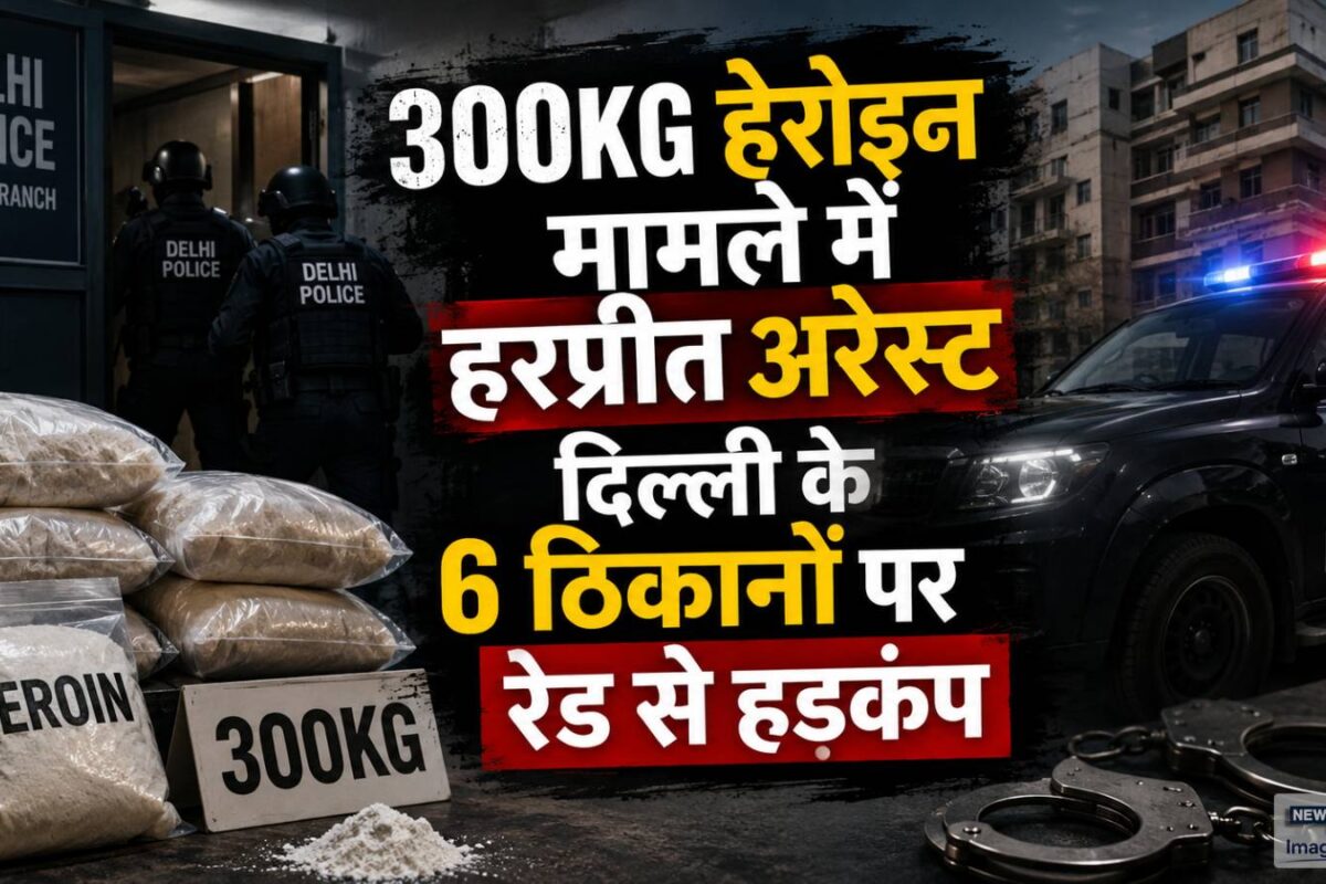 पाक-अफगान ड्रग सिंडिकेट का भंडाफोड़ 300KG हेरोइन मामले में हरप्रीत अरेस्‍ट दिल्ली के 6 ठिकानों पर रेड से हड़कंप