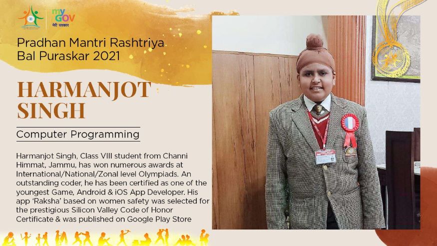 24/ 33 जम्मूमधील हर्मनज्योत सिंग या विद्यार्थ्याने विविध ऑलिम्पियाडमध्ये उत्तम कामगिरी केली आहे. त्याचबरोबर विविध प्रकारची मोबाईल अॅप्लिकेशन तयार करण्यातदेखील तो तरबेज आहे. त्याच्या खास महिलांसाठी असलेल्या रक्षा(Raksha) या अॅपला सिलिकॉन व्हॅलीमध्ये निवडण्यात आले होते. याचबरोबर गुगल प्ले स्टोअरवरदेखील ते अपलोड करण्यात आलं आहे. त्याला कॉम्प्युटर प्रोग्रॅमिंग क्षेत्रातील बाल पुरस्कार देण्यात येणार आहे. (Image: Govt. of India) 24/ 33 जम्मूमधील हर्मनज्योत सिंग या विद्यार्थ्याने विविध ऑलिम्पियाडमध्ये उत्तम कामगिरी केली आहे. त्याचबरोबर विविध प्रकारची मोबाईल अॅप्लिकेशन तयार करण्यातदेखील तो तरबेज आहे. त्याच्या खास महिलांसाठी असलेल्या रक्षा(Raksha) या अॅपला सिलिकॉन व्हॅलीमध्ये निवडण्यात आले होते. याचबरोबर गुगल प्ले स्टोअरवरदेखील ते अपलोड करण्यात आलं आहे. त्याला कॉम्प्युटर प्रोग्रॅमिंग क्षेत्रातील बाल पुरस्कार देण्यात येणार आहे. (Image: Govt. of India)