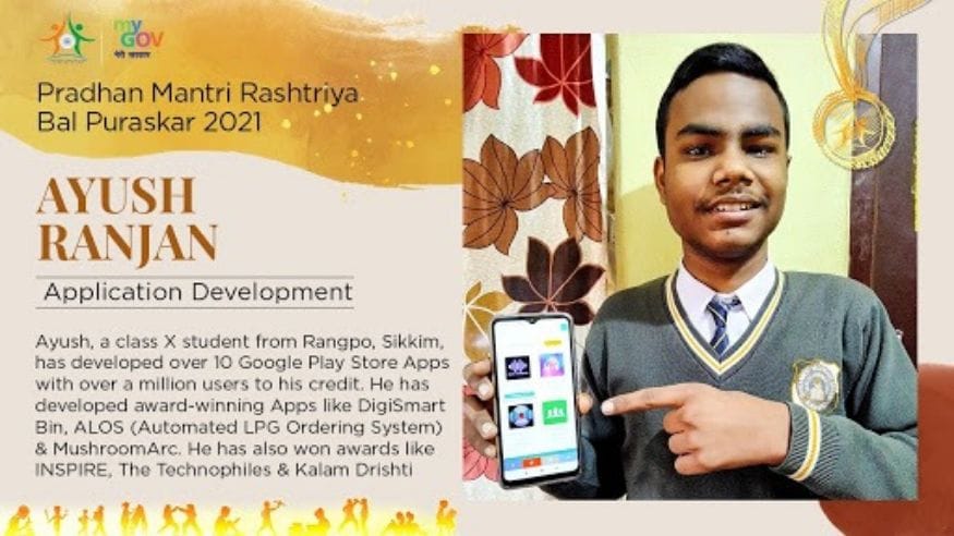26/ 33 सिक्कीमधील आयुष रंजन या मुलाने विविध प्रकारच्या मोबाईल अॅप्लिकेशनची निर्मिती केली आहे. त्याचे 10 पेक्षा जास्त अॅप हे गुगल प्ले स्टोअरवर आहेत. त्याच्या नाविन्यपूर्ण मोबाइल अॅप्लिकेशनच्या निर्मितीसाठी त्याला हा पुरस्कार देऊन सन्मानित करण्यात येत आहे. (Image: Govt. of India) 26/ 33 सिक्कीमधील आयुष रंजन या मुलाने विविध प्रकारच्या मोबाईल अॅप्लिकेशनची निर्मिती केली आहे. त्याचे 10 पेक्षा जास्त अॅप हे गुगल प्ले स्टोअरवर आहेत. त्याच्या नाविन्यपूर्ण मोबाइल अॅप्लिकेशनच्या निर्मितीसाठी त्याला हा पुरस्कार देऊन सन्मानित करण्यात येत आहे. (Image: Govt. of India)