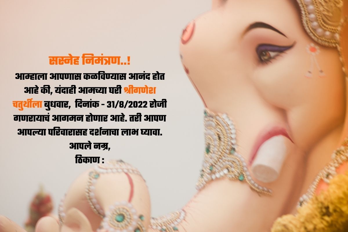 सस्नेह निमंत्रण..! आम्हाला आपणास कळविण्यास आनंद होत आहे की, यंदाही आमच्या घरी श्रीगणेश चतुर्थीला बुधवार, दिनांक - 31/8/2022 रोजी गणरायाचं आगमन होणार आहे. तरी आपण आपल्या परिवारासह दर्शनाचा लाभ घ्यावा. आपले नम्र, ठिकाण :