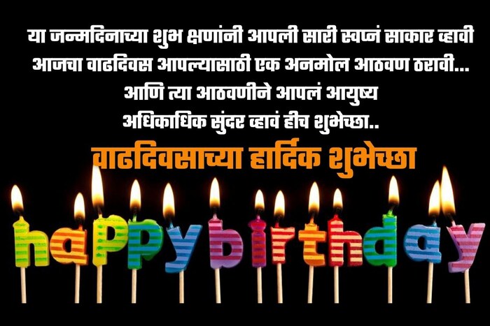या जन्मदिनाच्या शुभ क्षणांनी आपली सारी स्वप्नं साकार व्हावी आजचा वाढदिवस आपल्यासाठी एक अनमोल आठवण ठरावी…आणि त्या आठवणीने आपलं आयुष्य अधिकाधिक सुंदर व्हावं हीच शुभेच्छा..