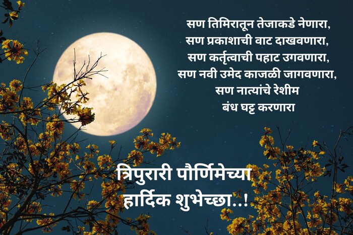 सण तिमिरातून तेजाकडे नेणारा, सण प्रकाशाची वाट दाखवणारा, सण कर्तृत्वाची पहाट उगवणारा, सण नवी उमेद काजळी जागवणारा, सण नात्यांचे रेशीम बंध घट्ट करणारा, त्रिपुरारी पौर्णिमेच्या हार्दिक शुभेच्छा!