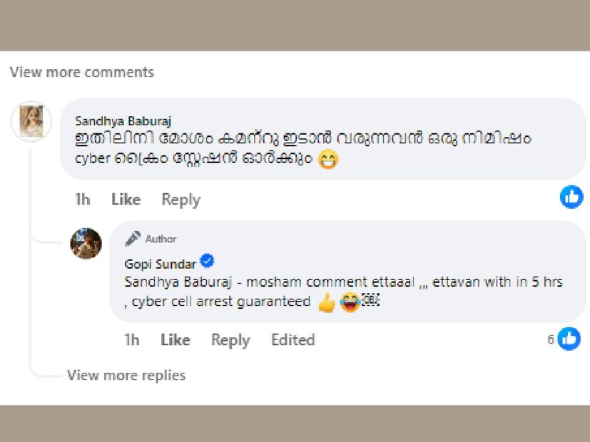 മോശം കമന്റ് ഇട്ടാൽ, ഇട്ടവന് അഞ്ചു മണിക്കൂറിനുള്ളിൽ സൈബർ സെൽ അറസ്റ്റ് ഗ്യാരന്റി എന്ന് ഗോപി. 'ഇതിലിനി മോശം കമന്റ് ഇടാൻ വരുന്നവൻ, ഒരു നിമിഷം സൈബർ ക്രൈം സ്റ്റേഷൻ ഓർക്കും' എന്നൊരാൾ പോസ്റ്റ് ചെയ്ത കമന്റിലാണ് ഗോപി സുന്ദറിന്റെ പ്രതികരണം. നിരവധി ഗായികമാർ ഗോപി സുന്ദറിന്റെ ഒപ്പം ഒരു ചിത്രം പോസ്റ്റ് ചെയ്തതിന്റെ പേരിൽ സൈബർ ഇടത്തിൽ അതിതീവ്ര ആക്രമണം നേരിട്ടിരുന്നു. ഗോപിയുടെ മുൻകാല പ്രണയങ്ങളാണ് പലരും അഴിച്ചുവിടുന്ന ആക്രമണത്തിന് പിന്നിലെ പ്രധാന കാരണം 