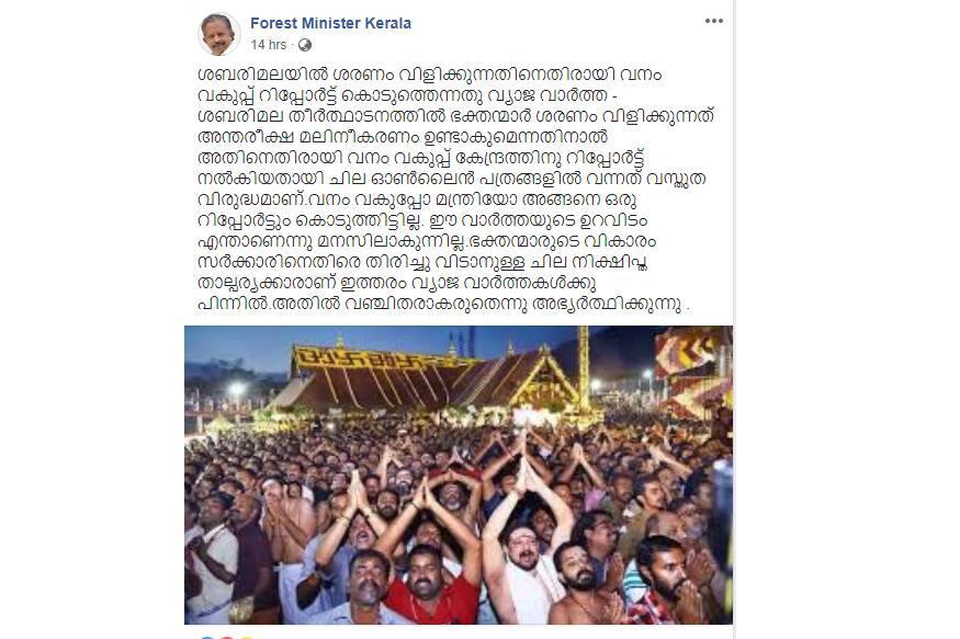 ' ശബരിമലയില് ശരണം വിളിക്കുന്നതിനെതിരായി വനം വകുപ്പ് റിപ്പോര്ട്ട് കൊടുത്തെന്നതു വ്യാജ വാര്ത്ത- ശബരിമല തീര്ത്ഥാടനത്തില് ഭക്തന്മാര് ശരണം വിളിക്കുന്നത് അന്തരീക്ഷ മലിനീകരണം ഉണ്ടാകുമെന്നതിനാല് അതിനെതിരായി വനം വകുപ്പ് കേന്ദ്രത്തിനു റിപ്പോര്ട്ട് നല്കിയതായി ചില ഓണ്ലൈന് പത്രങ്ങളില് വന്നത് വസ്തുത വിരുദ്ധമാണ്.വനം വകുപ്പോ മന്ത്രിയോ അങ്ങനെ ഒരു റിപ്പോര്ട്ടും കൊടുത്തിട്ടില്ല. ഈ വാര്ത്തയുടെ ഉറവിടം എന്താണെന്നു മനസിലാകുന്നില്ല.ഭക്തന്മാരുടെ വികാരം സര്ക്കാരിനെതിരെ തിരിച്ചു വിടാനുള്ള ചില നിക്ഷിപ്ത താല്പര്യക്കാരാണ് ഇത്തരം വ്യാജ വാര്ത്തകള്ക്കു പിന്നില്.അതില് വഞ്ചിതരാകരുതെന്നു അഭ്യര്ത്ഥിക്കുന്നു '. ' ശബരിമലയില് ശരണം വിളിക്കുന്നതിനെതിരായി വനം വകുപ്പ് റിപ്പോര്ട്ട് കൊടുത്തെന്നതു വ്യാജ വാര്ത്ത- ശബരിമല തീര്ത്ഥാടനത്തില് ഭക്തന്മാര് ശരണം വിളിക്കുന്നത് അന്തരീക്ഷ മലിനീകരണം ഉണ്ടാകുമെന്നതിനാല് അതിനെതിരായി വനം വകുപ്പ് കേന്ദ്രത്തിനു റിപ്പോര്ട്ട് നല്കിയതായി ചില ഓണ്ലൈന് പത്രങ്ങളില് വന്നത് വസ്തുത വിരുദ്ധമാണ്.വനം വകുപ്പോ മന്ത്രിയോ അങ്ങനെ ഒരു റിപ്പോര്ട്ടും കൊടുത്തിട്ടില്ല. ഈ വാര്ത്തയുടെ ഉറവിടം എന്താണെന്നു മനസിലാകുന്നില്ല.ഭക്തന്മാരുടെ വികാരം സര്ക്കാരിനെതിരെ തിരിച്ചു വിടാനുള്ള ചില നിക്ഷിപ്ത താല്പര്യക്കാരാണ് ഇത്തരം വ്യാജ വാര്ത്തകള്ക്കു പിന്നില്.അതില് വഞ്ചിതരാകരുതെന്നു അഭ്യര്ത്ഥിക്കുന്നു '.