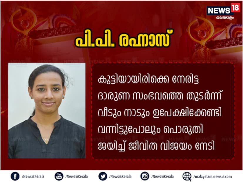  കുട്ടിയായിരിക്കുമ്പോള്‍ ജീവിതത്തില്‍ നേരിട്ട ദാരുണ സംഭവത്തെ തുടര്‍ന്ന് സ്വന്തം വീടും നാടും ഉപേക്ഷിക്കേണ്ടി വന്നിട്ടുപോലും അതിനെയെല്ലാം പൊരുതി ജയിച്ച് ജീവിത വിജയം നേടിയ വ്യക്തിയാണ് പി.പി. രഹനാസ്. പ്രതികൂല സാഹചര്യങ്ങളില്‍ തളരാതെ നിര്‍ഭയ ഹോമില്‍ താമസിച്ച് നിയമ ബിരുദം നേടി നിലവില്‍ കുടുംബത്തിന് താങ്ങായി ജോലി ചെയ്ത് ജീവിക്കുന്നു. റഹനാസിന്റെ ജീവിതം ആസ്പദമാക്കി 'എന്റെ കഥ നിന്റേയും' എന്ന ഡോക്യുഫിക്ഷനും തയ്യാറാക്കിയിരുന്നു. താന്‍ അനുഭവിച്ച വേദനകള്‍ തുറന്ന് പറഞ്ഞതിലൂടെ മറ്റുള്ളവര്‍ക്ക് പ്രചോദനമാകാന്‍ ഇതേറെ സഹായിച്ചു.
