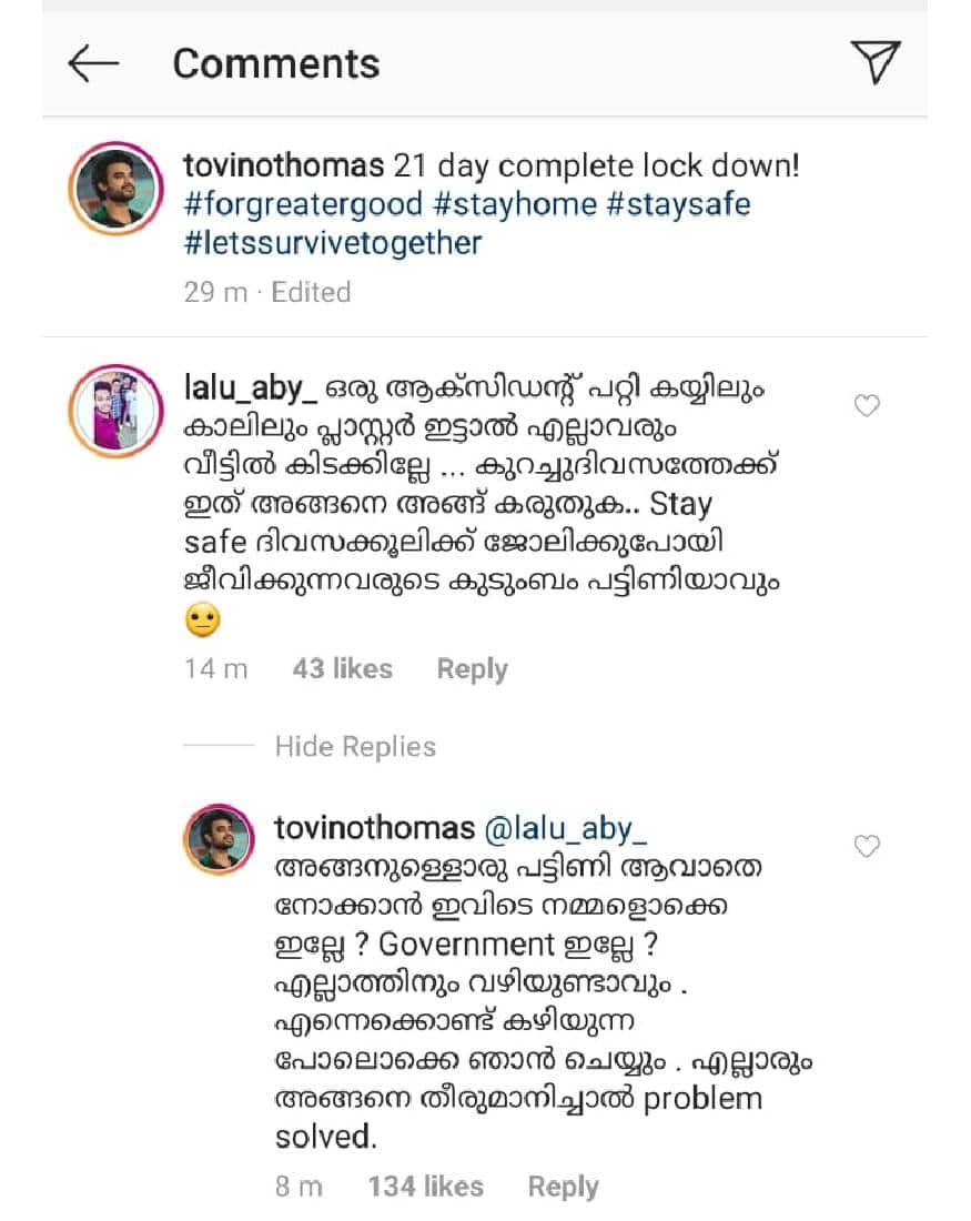 അങ്ങനെയുള്ളവർ പട്ടിണിയാവാതെ നോക്കാൻ ഇവിടെ നമ്മളൊക്കെ ഇല്ലേ? സർക്കാർ ഇല്ലേ? എല്ലാത്തിനും വഴിയുണ്ടാവും. എന്നെക്കൊണ്ട് കഴിയുന്ന പോലൊക്കെ ഞാൻ ചെയ്യും. എല്ലാരും അങ്ങനെ തീരുമാനിച്ചാൽ പ്രശ്നം തീർന്നില്ലേ? എന്നാണ് ടൊവിനോക്കു പറയാനുണ്ടായിരുന്നത് അങ്ങനെയുള്ളവർ പട്ടിണിയാവാതെ നോക്കാൻ ഇവിടെ നമ്മളൊക്കെ ഇല്ലേ? സർക്കാർ ഇല്ലേ? എല്ലാത്തിനും വഴിയുണ്ടാവും. എന്നെക്കൊണ്ട് കഴിയുന്ന പോലൊക്കെ ഞാൻ ചെയ്യും. എല്ലാരും അങ്ങനെ തീരുമാനിച്ചാൽ പ്രശ്നം തീർന്നില്ലേ? എന്നാണ് ടൊവിനോക്കു പറയാനുണ്ടായിരുന്നത്