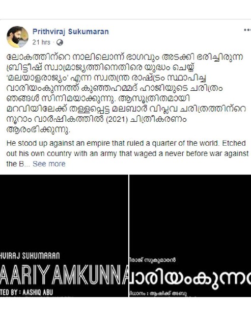  "ലോകത്തിന്റെ നാലിലൊന്ന് ഭാഗവും അടക്കി ഭരിച്ചിരുന്ന ബ്രിട്ടീഷ് സ്വാമ്രാജ്യത്തിനെതിരെ യുദ്ധം ചെയ്ത് ‘മലയാളരാജ്യം’ എന്ന സ്വതന്ത്ര രാഷ്ട്രം സ്ഥാപിച്ച വാരിയംകുന്നത്ത്‌ കുഞ്ഞഹമ്മദ് ഹാജിയുടെ ചരിത്രം ഞങ്ങൾ സിനിമയാക്കുന്നു. ആസൂത്രിതമായി മറവിയിലേക്ക് തള്ളപ്പെട്ട മലബാർ വിപ്ലവ ചരിത്രത്തിന്റെ നൂറാം വാർഷികത്തിൽ (2021) ചിത്രീകരണം ആരംഭിക്കുന്നു," എന്നായിരുന്നു പൃഥ്വിരാജിന്റെ ഫേസ്ബുക്ക് പ്രഖ്യാപനത്തിലെ കുറിപ്പ്