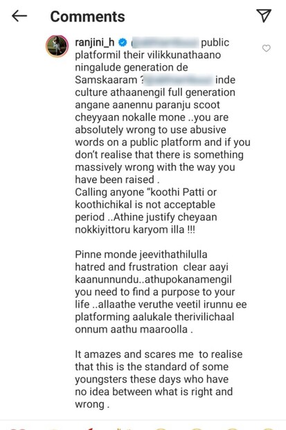  പബ്ലിക് പ്ലാറ്റ്‌ഫോമിൽ തെറി വിളിക്കുന്നതാണോ നിങ്ങളുടെ ജനറേഷന്റെ സംസ്കാരം? നിന്റെ സംസ്കാരം അതാണെങ്കിൽ മുഴുവൻ ജനറേഷൻ അങ്ങനെ ആണെന്ന് പറഞ്ഞ് സ്കൂട്ട് ചെയ്യാൻ നോക്കല്ലേ മോനെ... ഒരാളെ *** പട്ടി, *** എന്നൊക്കെ വിളിക്കുന്നത് അംഗീകരിക്കുന്ന കാലമല്ല ഇത്. ന്യായീകരിക്കാൻ നോക്കിയിട്ടും കാര്യമില്ല. ലക്ഷ്യബോധമില്ലാത്ത ജീവിതമെങ്കിൽ, അതിനു ഒരു ലക്‌ഷ്യം കണ്ടെത്തൂ എന്നുകൂടി രഞ്ജിനി ഉപദേശിച്ചു വിടുകയും ചെയ്‌തു