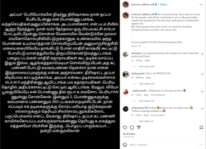  “ഒരു മനുഷ്യനെന്ന നിലയിൽ ഞാൻ ജനങ്ങൾക്ക് വേണ്ടി ഒരുപാട് കാര്യങ്ങൾ ചെയ്തിട്ടുണ്ട്, അത് തുടരുകയും ചെയ്യും. എന്റെ വ്യക്തിത്വം ചോദ്യം ചെയ്യപ്പെടേണ്ടതില്ല. ഇത് എനിക്കെതിരെയുള്ള അപകീർത്തിപ്പെടുത്തലല്ലാതെ മറ്റൊന്നുമല്ല. മനുഷ്യരാശിക്ക് വേണ്ടി ഞാൻ എത്രമാത്രം നിലകൊണ്ടിരുന്നുവെന്ന് എന്റെ തമിഴ് ജനങ്ങൾക്ക് അറിയാം. ഞാൻ ആരാണെന്നും ഞാൻ എന്താണെന്നും എല്ലാവർക്കും അറിയാം"  മൻസൂർ അലി ഖാൻ കുറിച്ചു.