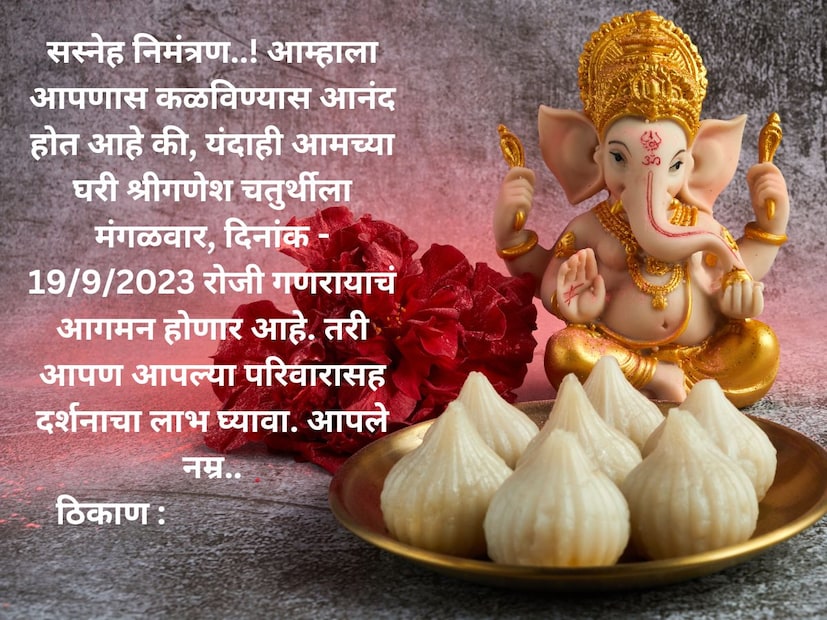 सस्नेह निमंत्रण..! आम्हाला आपणास कळविण्यास आनंद होत आहे की, यंदाही आमच्या घरी श्रीगणेश चतुर्थीला मंगळवार, दिनांक - 19/9/2023 रोजी गणरायाचं आगमन होणार आहे. तरी आपण आपल्या परिवारासह दर्शनाचा लाभ घ्यावा. आपले नम्रठिकाण :