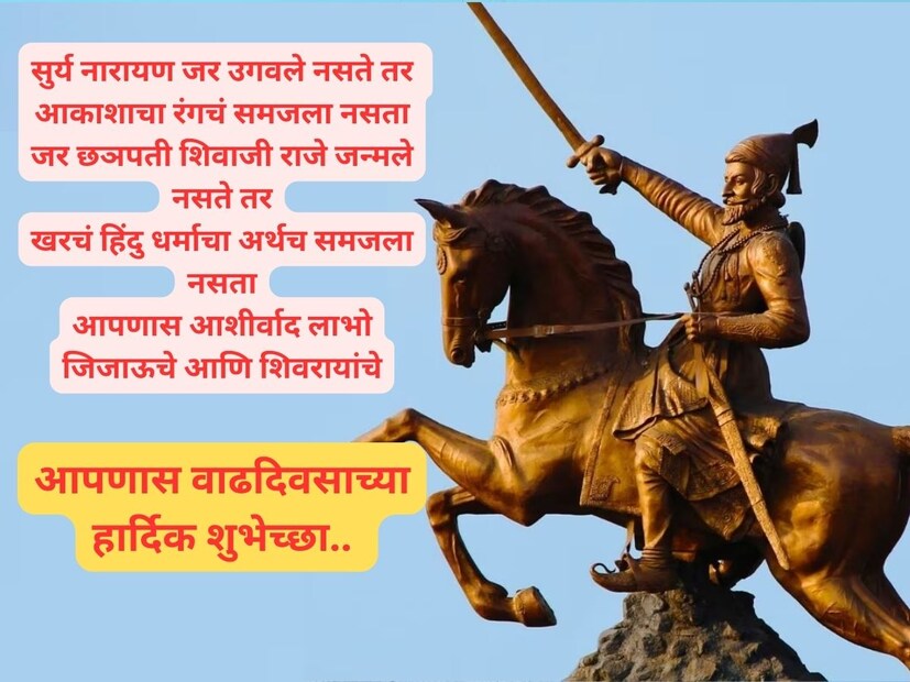सुर्य नारायण जर उगवले नसते तर आकाशाचा रंगचं समजला नसता, जर छञपती शिवाजी राजे जन्मले नसते तर खरचं हिंदु धर्माचा अर्थच समजला नसता, आपणास आशीर्वाद लाभो जिजाऊचे आणि शिवरायांचे, वाढदिवसाच्या शिवमय शुभेच्छा.. 