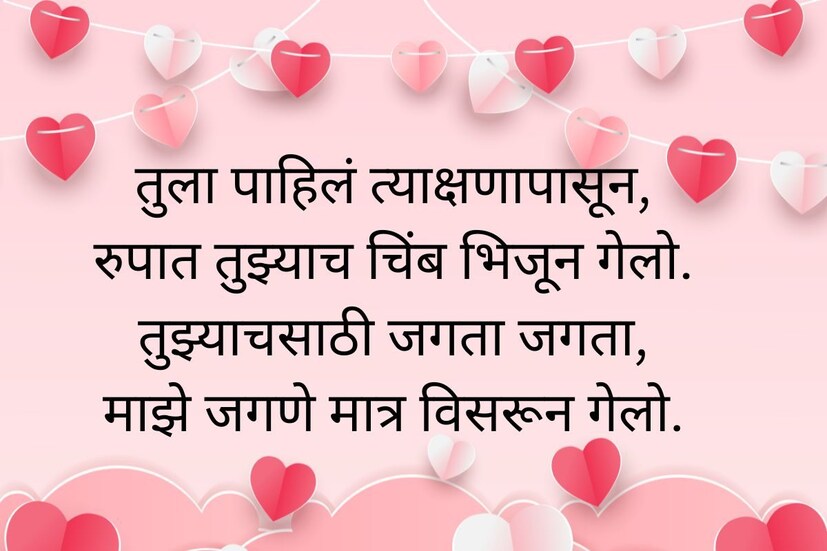  तुला पाहिलं त्याक्षणापासून, रुपात तुझ्याच चिंब भिजून गेलो. तुझ्याच साठी जगता जगता, माझे जगणे मात्र विसरून गेलो. <a href="https://news18marathi.com/mumbai/happy-valentine-day-2022-wishes-images-quotes-messages-in-marathi-facebook-whatsapp-status-mhds-668498.html">Valentines Day Wishes In Marathi</a>