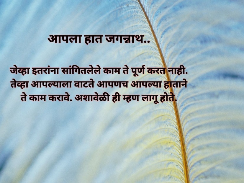 आपला हात जगन्नाथ.. जेव्हा इतरांना सांगितलेले काम ते पूर्ण करत नाही. तेव्हा आपल्याला वाटते आपणच आपल्या हाताने ते काम करावे. अशावेळी ही म्हण लागू होते. आपला तो बाब्या, दुसऱ्याचं ते कार्ट.. लोकं आपल्या गोष्टींचं किंवा आपल्याच मुलांचं कौतुक करतात आणि दुसऱ्याला नाव ठेवतात. अशावेळी ही म्हण वापरतात. 