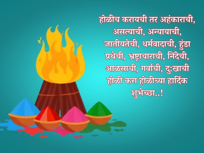 होळीच करायची तर अहंकाराची, असत्याची, अन्यायाची, जातीयतेची, धर्मवादाची, हुंडा प्रथेची, भ्रष्ट्राचाराची, निंदेची, आळसाची, गर्वाची, दु:खाची होळी करा होळीच्या हार्दिक शुभेच्छा..!