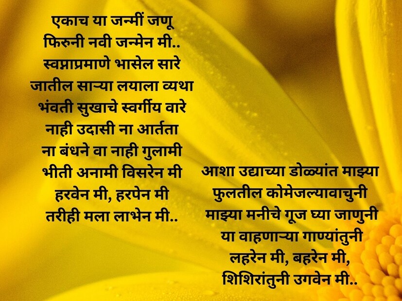 एकाच या जन्मीं जणू , फिरुनी नवी जन्मेन मी.. स्वप्नाप्रमाणे भासेल सारे, जातील साऱ्या लयाला व्यथा, भंवती सुखाचे स्वर्गीय वारे, नाही उदासी ना आर्तता, ना बंधने वा नाही गुलामी, भीती अनामी विसरेन मी, हरवेन मी, हरपेन मी, तरीही मला लाभेन मी.. आशा उद्याच्या डोळ्यांत माझ्या फुलतील कोमेजल्यावाचुनी, माझ्या मनीचे गूज घ्या जाणुनी, या वाहणाऱ्या गाण्यांतुनी, लहरेन मी, बहरेन मी, शिशिरांतुनी उगवेन मी.. 