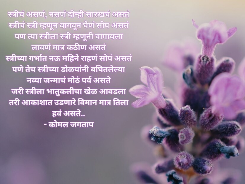  स्त्रीचं असणं, नसणं दोन्ही सारखचं असतं, स्त्रीचं स्त्री म्हणून वागवून घेणं सोप असतं, पण त्या स्त्रीला स्त्री म्हणूनी वागायला लावणं मात्र कठीण असतं, स्त्रीच्या गर्भात नऊ महिने राहणं सोपं असतं, पण तेच स्त्रीच्या डोळयांनी बघितलेल्या नव्या जन्माचं मोठं पर्व असते, जरी स्त्रीला भातुकलीचा खेळ आवडला, तरी आकाशात उडणारे विमान मात्र तिला हवं असते.. - कोमल जगताप. <a href="https://news18marathi.com/lifestyle/womens-day-wishes-quotes-whatsapp-status-and-messages-in-marathi-mhpj-1138800.html">Women's Day Wishes In Marathi</a>