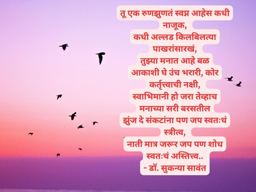 तू एक रुणझुणतं स्वप्न आहेस कधी नाजूक, कधी अल्लड किलबिलत्या पाखरांसारखं, तुझ्या मनात आहे बळ, आकाशी घे उंच भरारी, कोर कर्तृत्त्वाची नक्षी, स्वाभिमानी हो जरा तेव्हाच मनाच्या सरी बरसतील, झुंज दे संकटांना पण जप स्वतःचं स्त्रीत्व, नाती मात्र जरूर जप पण शोध स्वतःचं अस्तित्त्व.. - डॉ. सुकन्या सावंत