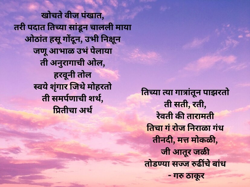 खोचते वीज पंखात, तरी पदात तिच्या सांडून चालली माया. ओठांत हसू गोंदून, उभी निक्षून, जणू आभाळ उभं पेलाया.. ती अनुरागाची ओल, हरवूनी तोल, स्वये शृंगार जिथे मोहरतो, ती समर्पणाची शर्थ, प्रितीचा अर्थ तिच्या त्या गात्रांतून पाझरतो. ती सती, रती, रेवती की तारामती, तिचा गं रोज निराळा गंध, ती नदी मत्त मोकळी, जी आतूर जळी तोडण्या सज्ज रुढींचे बांध.. - गरु ठाकूर