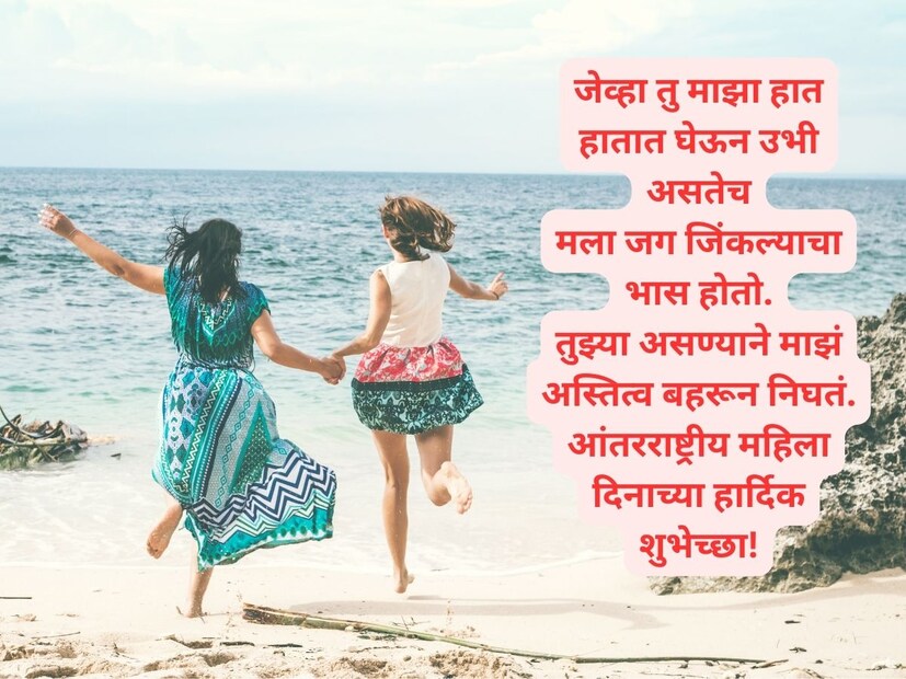 जेव्हा तु माझा हात हातात घेऊन उभी असतेचमला जग जिंकल्याचा भास होतो. तुझ्या असण्याने माझं अस्तित्व बहरून निघतं. आंतरराष्ट्रीय महिला दिनाच्या हार्दिक शुभेच्छा!