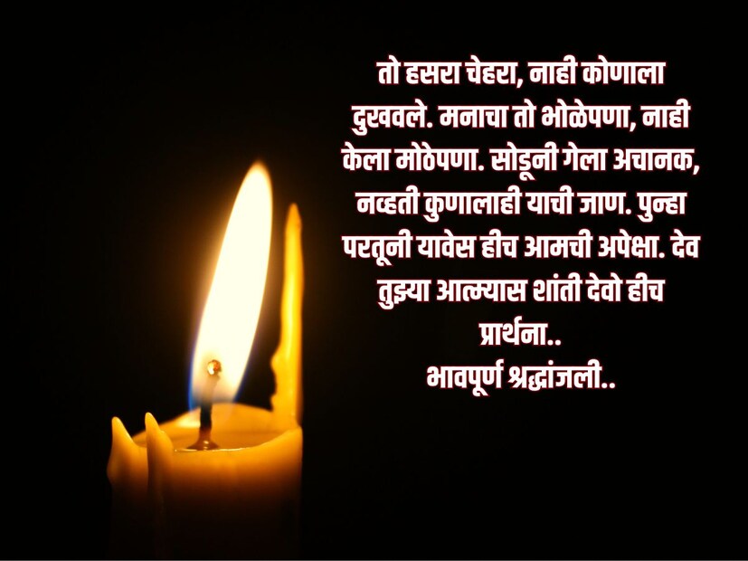 तो हसरा चेहरा, नाही कोणाला दुखवले. मनाचा तो भोळेपणा, नाही केला मोठेपणा. सोडूनी गेला अचानक, नव्हती कुणालाही याची जाण. पुन्हा परतूनी यावेस हीच आमची अपेक्षा. देव तुझ्या आत्म्यास शांती देवो हीच प्रार्थना.. <a href="https://news18marathi.com/tag/marathi-status/">भावपूर्ण श्रद्धांजली</a>..