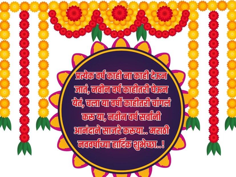 प्रत्येक वर्ष काही ना काही देऊन जातं, नवीन वर्ष काहीतरी घेऊन येतं, चला या वर्षी काहीतरी चांगलं करू या, नवीन वर्ष सर्वांनी आनंदाने साजरे करूया.. मराठी नववर्षाच्या हार्दिक शुभेच्छा..! 