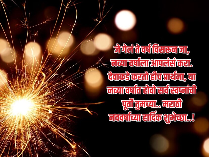 जे गेलं ते वर्ष विसरून जा, नव्या वर्षाला आपलंसं करा. देवाकडे करतो हीच प्रार्थना, या नव्या वर्षात होवो सर्व स्वप्नांची पूर्ती तुमच्या.. मराठी नववर्षाच्या हार्दिक शुभेच्छा..! 
