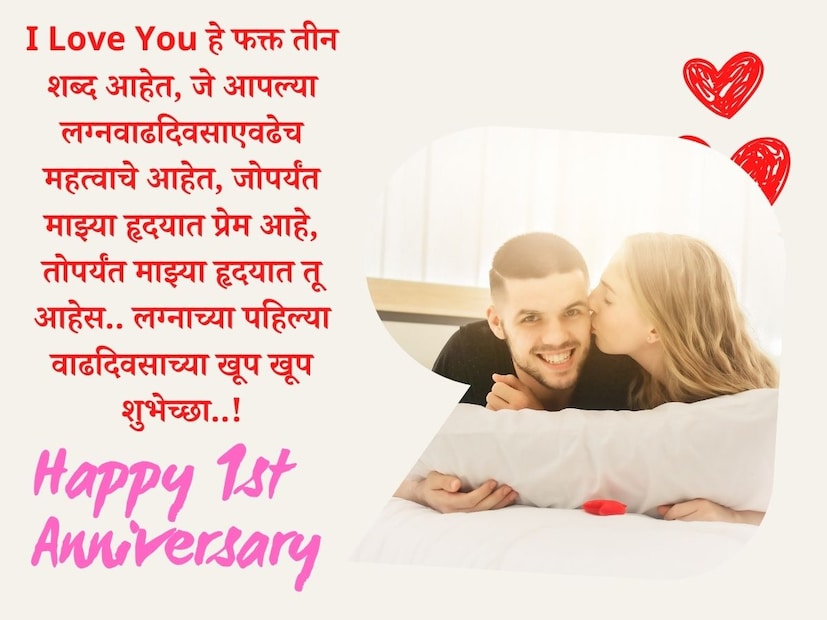 I Love You हे फक्त तीन शब्द आहेत, जे आपल्या लग्नवाढदिवसाएवढेच महत्वाचे आहेत, जोपर्यंत माझ्या हृदयात प्रेम आहे, तोपर्यंत माझ्या हृदयात तू आहेस.. लग्नाच्या पहिल्या वाढदिवसाच्या खूप खूप शुभेच्छा..!