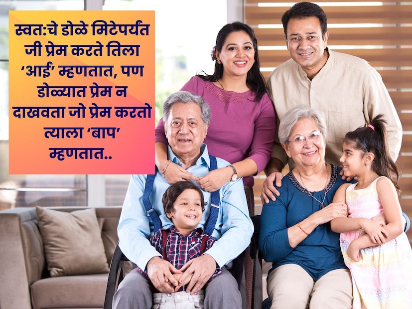 स्वत:चे डोळे मिटेपर्यंत जी प्रेम करते तिला ‘आई’ म्हणतात, पण डोळ्यात प्रेम न दाखवता जो प्रेम करतो त्याला ‘बाप’ म्हणतात.. स्वत:चे डोळे मिटेपर्यंत जी प्रेम करते तिला ‘आई’ म्हणतात, पण डोळ्यात प्रेम न दाखवता जो प्रेम करतो त्याला ‘बाप’ म्हणतात..