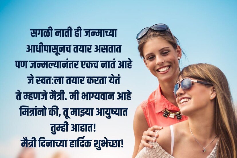  सगळी नाती ही जन्माच्या आधीपासूनच तयार असतात<br />पण जन्मल्यानंतर एकच नातं आहे जे स्वतःला तयार करता येतं<br />ते म्हणजे मैत्री. मी भाग्यवान आहे मित्रांनो की, तू माझ्या आयुष्यात तुम्ही आहात!<br />फ्रेंडशिप डे च्या शुभेच्छा! (<a href="https://news18marathi.com/tag/marathi-wishes/">Maitri Dinachya Shubhechcha</a>)