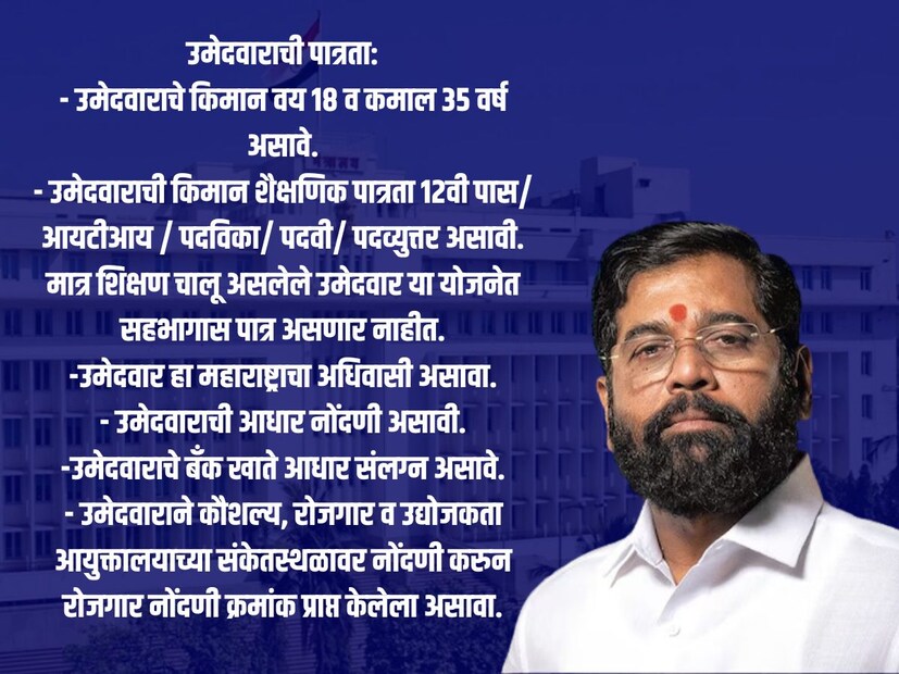 उमेदवाराची पात्रता:- उमेदवाराचे किमान वय १८ व कमाल ३५ वर्ष असावे. - उमेदवाराची किमान शैक्षणिक पात्रता १२वी पास/ आयटीआय / पदविका/ पदवी/ पदव्युत्तर असावी. मात्र शिक्षण चालू असलेले उमेदवार या योजनेत सहभागास पात्र असणार नाहीत. -उमेदवार हा महाराष्ट्राचा अधिवासी असावा. - उमेदवाराची आधार नोंदणी असावी. -उमेदवाराचे बँक खाते आधार संलग्न असावे. - उमेदवाराने कौशल्य, रोजगार व उद्योजकता आयुक्तालयाच्या संकेतस्थळावर नोंदणी करुन रोजगार नोंदणी क्रमांक प्राप्त केलेला असावा. 