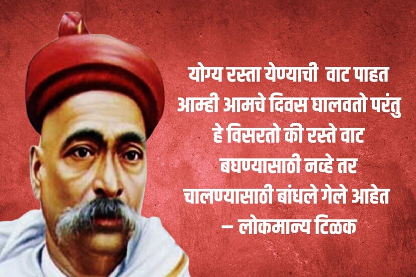 योग्य रस्ता येण्याची वाट पाहत आम्ही आमचे दिवस घालवतो परंतु हे विसरतो की रस्ते वाट बघण्यासाठी नव्हे तर चालण्यासाठी बांधले गेले आहेत – लोकमान्य टिळक 