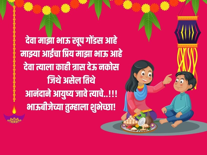 देवा माझा भाऊ खूप गोंडस आहे, माझ्या आईचा प्रिय माझा भाऊ आहे, देवा त्याला काही त्रास देऊ नकोस, जिथे असेल तिथे, आनंदाने आयुष्य जावे त्याचे..!!! भाऊबीजेच्या तुम्हाला शुभेच्छा!
