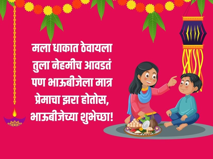 मला धाकात ठेवायला तुला नेहमीच आवडतं, पण भाऊबीजेला मात्र प्रेमाचा झरा होतोस, भाऊबीजेच्या शुभेच्छा!