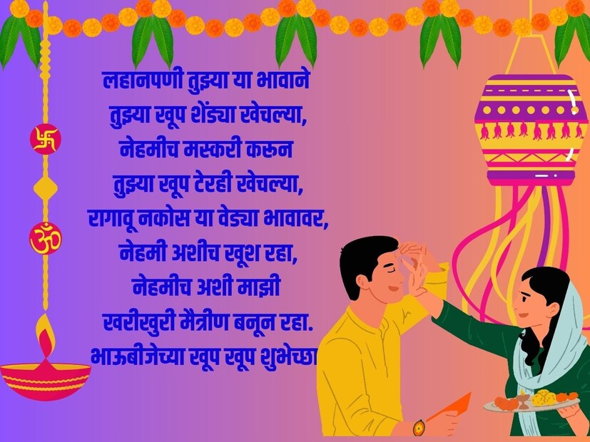 लहानपणी तुझ्या या भावाने तुझ्या खूप शेंड्या खेचल्या, नेहमीच मस्करी करून तुझ्या खूप टेरही खेचल्या, रागावू नकोस या वेड्या भावावर, नेहमी अशीच खूश रहा, नेहमीच अशी माझी खरीखुरी मैत्रीण बनून रहा. भाऊबीजेच्या खूप खूप शुभेच्छा!