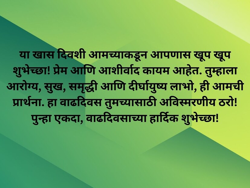 या खास दिवशी आमच्याकडून आपणास खूप खूप शुभेच्छा! प्रेम आणि आशीर्वाद कायम आहेत. तुम्हाला आरोग्य, सुख, समृद्धी आणि दीर्घायुष्य लाभो, ही आमची प्रार्थना. हा वाढदिवस तुमच्यासाठी अविस्मरणीय ठरो!  पुन्हा एकदा, वाढदिवसाच्या हार्दिक शुभेच्छा!