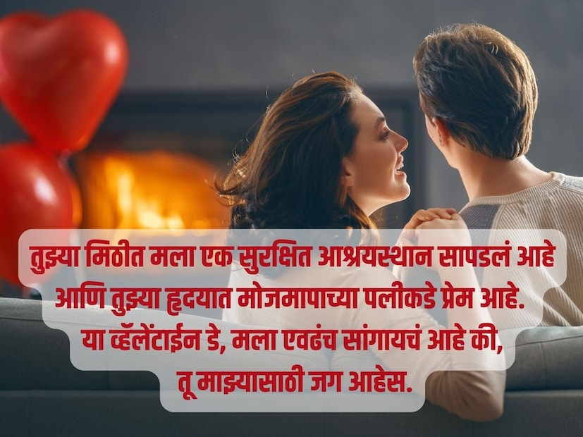 तुझ्या मिठीत मला एक सुरक्षित आश्रयस्थान सापडलं आहे आणि तुझ्या हृदयात मोजमापाच्या पलीकडे प्रेम आहे. या व्हॅलेंटाईन डे, मला एवढंच सांगायचं आहे की, तू माझ्यासाठी जग आहेस.