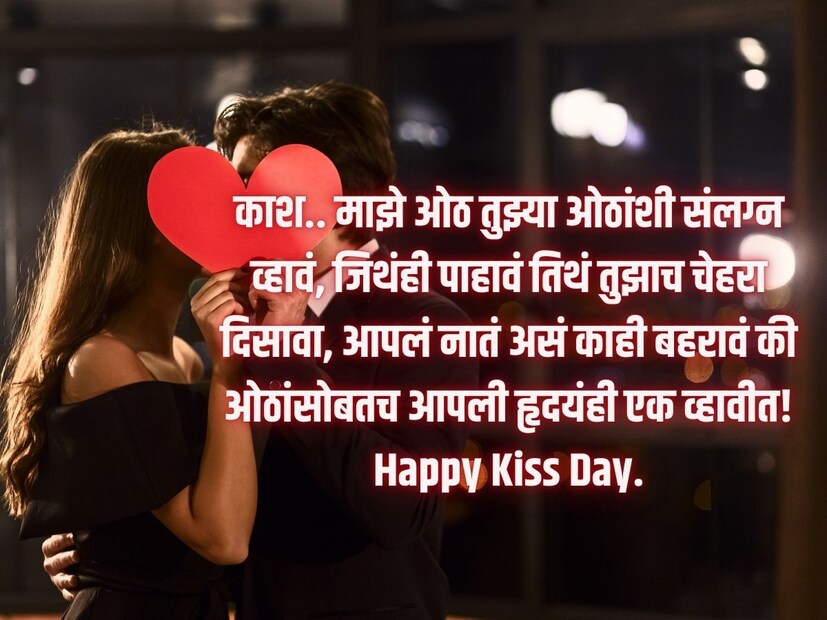 काश.. माझे ओठ तुझ्या ओठांशी संलग्न व्हावं, जिथंही पाहावं तिथं तुझाच चेहरा दिसावा, आपलं नातं असं काही बहरावं की ओठांसोबतच आपली हृदयंही एक व्हावीत! Happy Kiss Day.