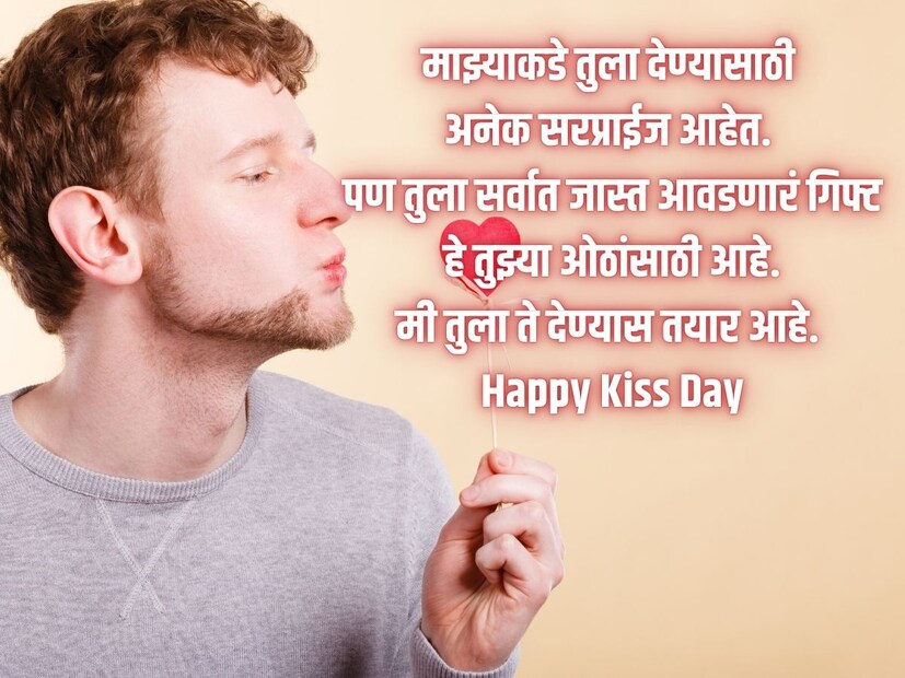 माझ्याकडे तुला देण्यासाठी अनेक सरप्राईज आहेत. पण तुला सर्वात जास्त आवडणारं गिफ्ट हे तुझ्या ओठांसाठी आहे. मी तुला ते देण्यास तयार आहे. Happy Kiss Day