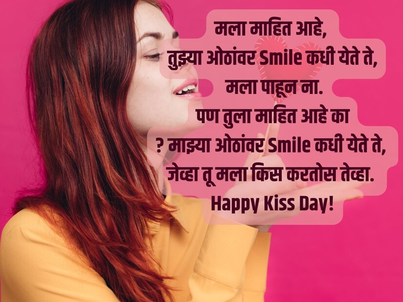 मला माहित आहे, तुझ्या ओठांवर Smile कधी येते ते, मला पाहून ना पण तुला माहित आहे का? माझ्या ओठांवर Smile कधी येते ते, जेव्हा तू मला किस करतोस तेव्हा. Happy Kiss Day!