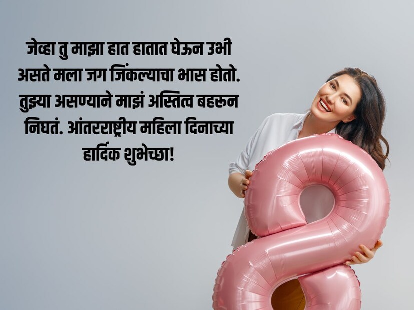 जेव्हा तु माझा हात हातात घेऊन उभी असते मला जग जिंकल्याचा भास होतो. तुझ्या असण्याने माझं अस्तित्व बहरून निघतं. आंतरराष्ट्रीय महिला दिनाच्या हार्दिक शुभेच्छा!