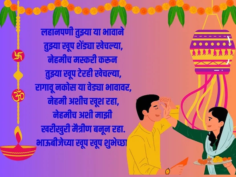 लहानपणी तुझ्या या भावाने तुझ्या खूप शेंड्या खेचल्या, नेहमीच मस्करी करून तुझ्या खूप टेरही खेचल्या, रागावू नकोस या वेड्या भावावर, नेहमी अशीच खूश रहा, नेहमीच अशी माझी खरीखुरी मैत्रीण बनून रहा. भाऊबीजेच्या खूप खूप शुभेच्छा!