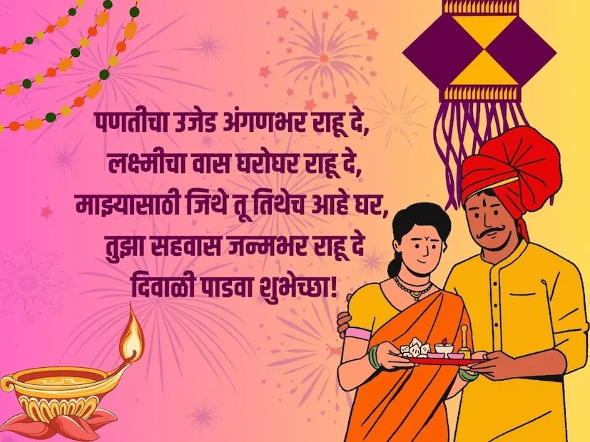 पणतीचा उजेड अंगणभर राहू दे, लक्ष्मीचा वास घरोघर राहू दे, माझ्यासाठी जिथे तू तिथेच आहे घर, तुझा सहवास जन्मभर राहू दे, दिवाळी पाडवा शुभेच्छा!