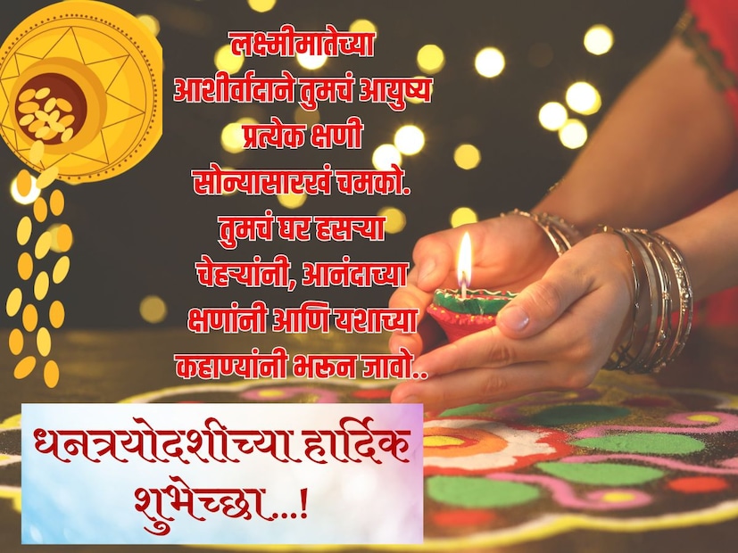 लक्ष्मीमातेच्या आशीर्वादाने तुमचं आयुष्य प्रत्येक क्षणी सोन्यासारखं चमको. तुमचं घर हसऱ्या चेहऱ्यांनी, आनंदाच्या क्षणांनी आणि यशाच्या कहाण्यांनी भरून जावो.. धनत्रयोदशीच्या हार्दिक शुभेच्छा…!