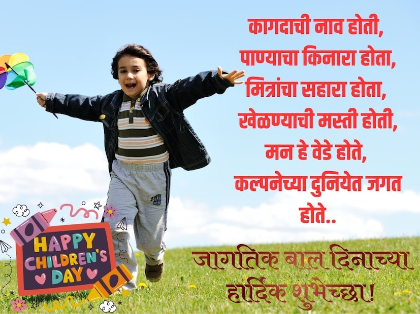 कागदाची नाव होती, पाण्याचा किनारा होता,
मित्रांचा सहारा होता, 
खेळण्याची मस्ती होती,
मन हे वेडे होते, 
कल्पनेच्या दुनियेत जगत होते,
बालदिनाच्या हार्दिक शुभेच्छा!