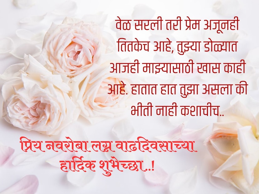 वेळ सरली तरी प्रेम अजूनही तितकेच आहे, तुझ्या डोळ्यात आजही माझ्यासाठी खास काही आहे. हातात हात तुझा असला की भीती नाही कशाचीच.. प्रिय नवरोबा लग्न वाढदिवसाच्या हार्दिक शुभेच्छा..! 