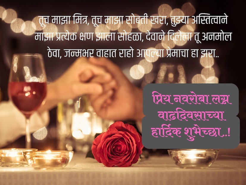 तूच माझा मित्र, तूच माझा सोबती खरा, तुझ्या अस्तित्वाने माझा प्रत्येक क्षण झाला सोहळा, देवाने दिलेला तू अनमोल ठेवा, जन्मभर वाहात राहो आपल्या प्रेमाचा हा झरा.. प्रिय नवरोबा लग्न वाढदिवसाच्या हार्दिक शुभेच्छा..!